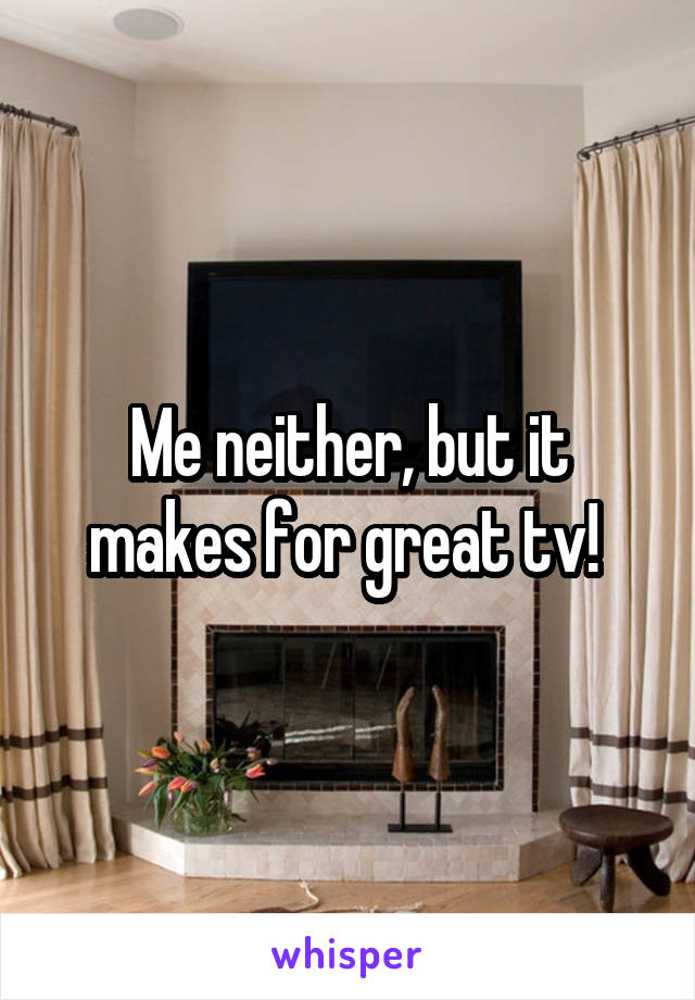 Me neither, but it makes for great tv! 