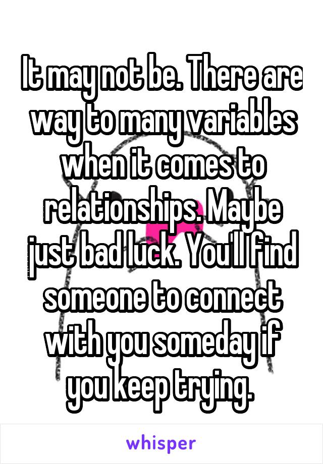 It may not be. There are way to many variables when it comes to relationships. Maybe just bad luck. You'll find someone to connect with you someday if you keep trying. 