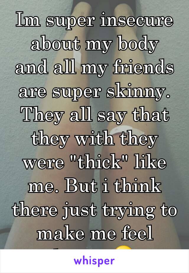 Im super insecure about my body and all my friends are super skinny. They all say that they with they were "thick" like me. But i think there just trying to make me feel better 😥