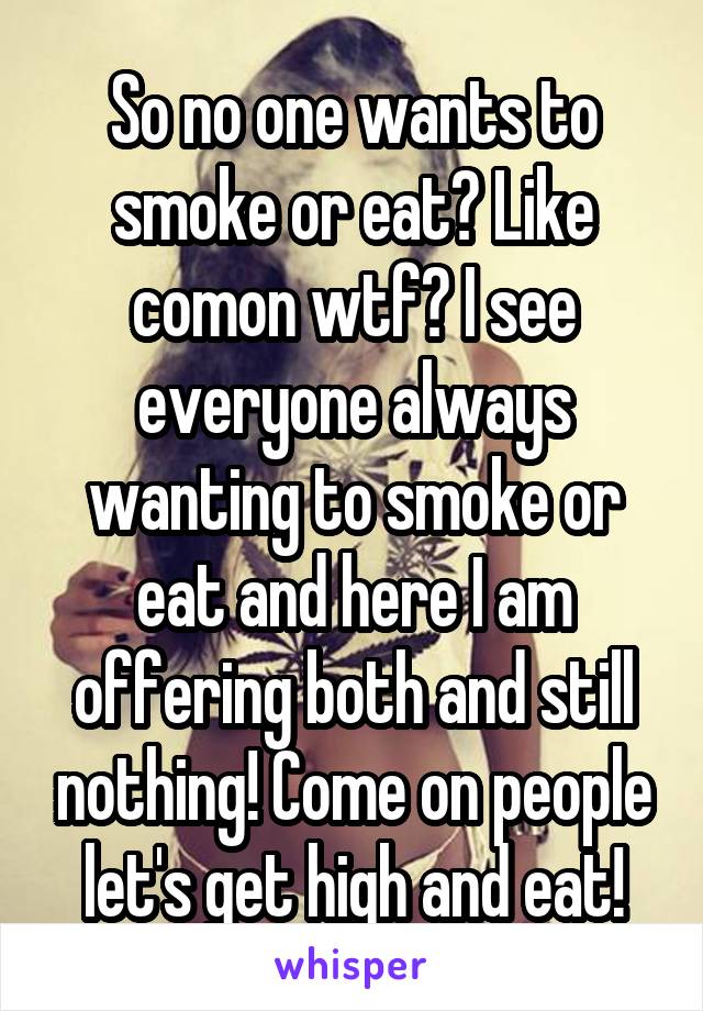 So no one wants to smoke or eat? Like comon wtf? I see everyone always wanting to smoke or eat and here I am offering both and still nothing! Come on people let's get high and eat!