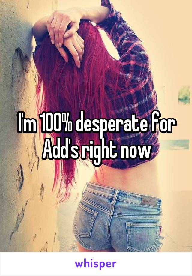 I'm 100% desperate for Add's right now