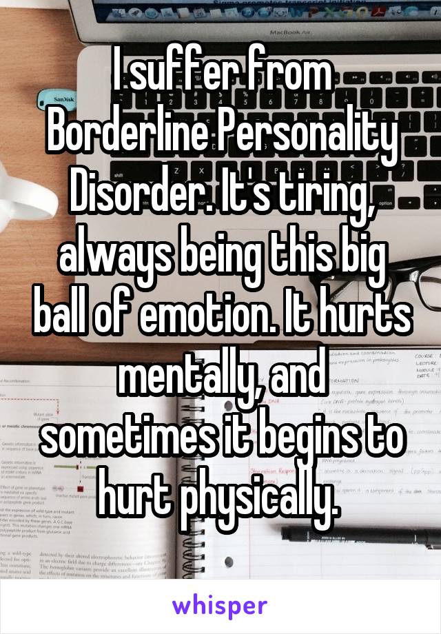 I suffer from Borderline Personality Disorder. It's tiring, always being this big ball of emotion. It hurts mentally, and sometimes it begins to hurt physically. 
