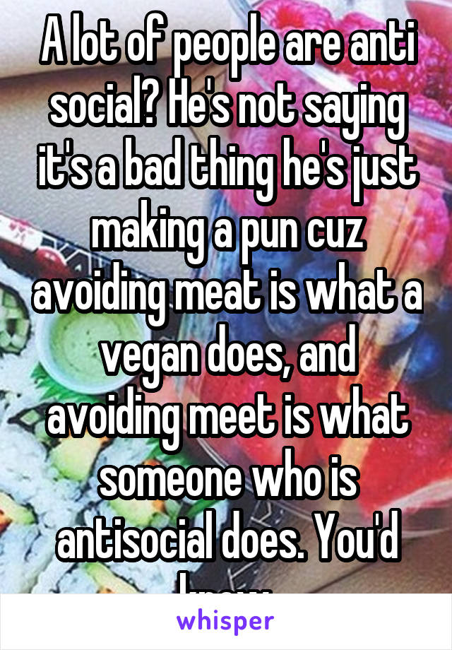 A lot of people are anti social? He's not saying it's a bad thing he's just making a pun cuz avoiding meat is what a vegan does, and avoiding meet is what someone who is antisocial does. You'd know.