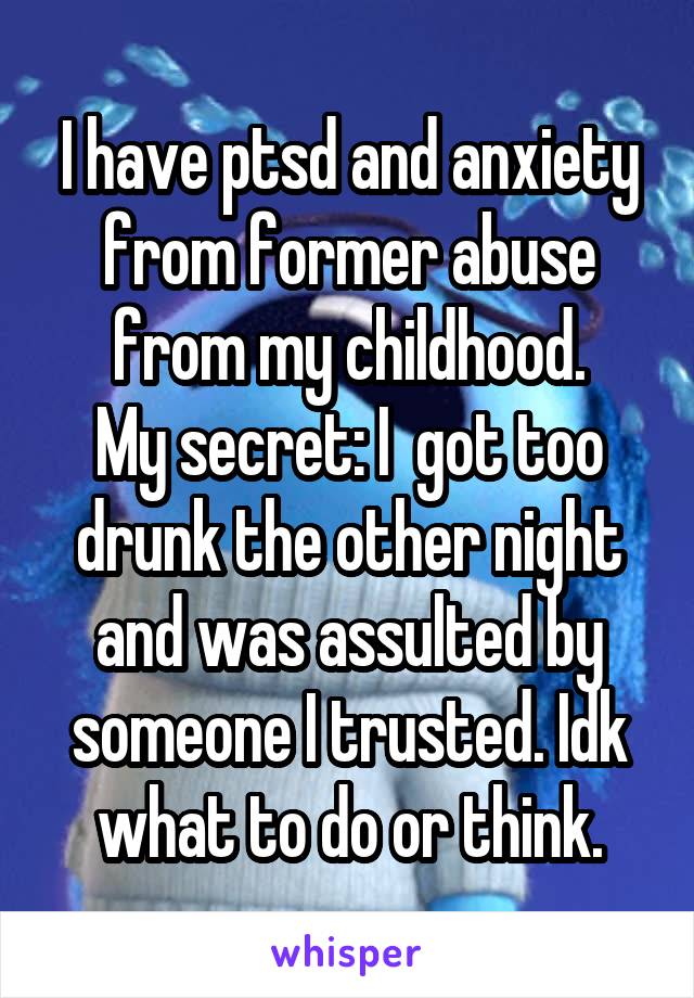 I have ptsd and anxiety from former abuse from my childhood.
My secret: I  got too drunk the other night and was assulted by someone I trusted. Idk what to do or think.