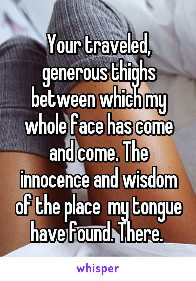 Your traveled, generous thighs between which my whole face has come and come. The innocence and wisdom of the place  my tongue have found. There. 