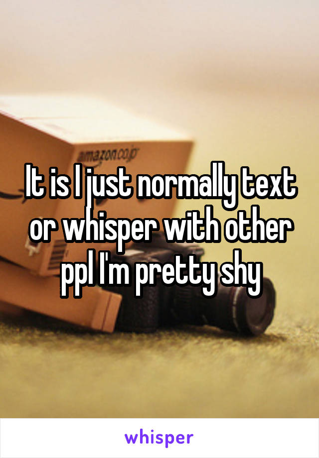 It is I just normally text or whisper with other ppl I'm pretty shy