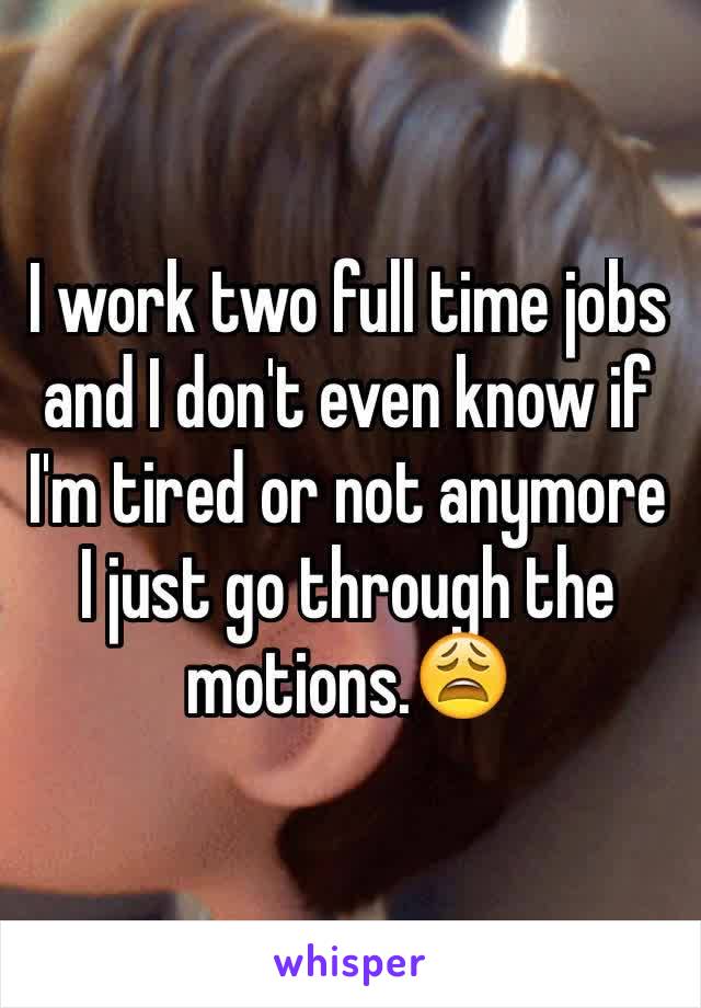 I work two full time jobs and I don't even know if I'm tired or not anymore I just go through the motions.😩