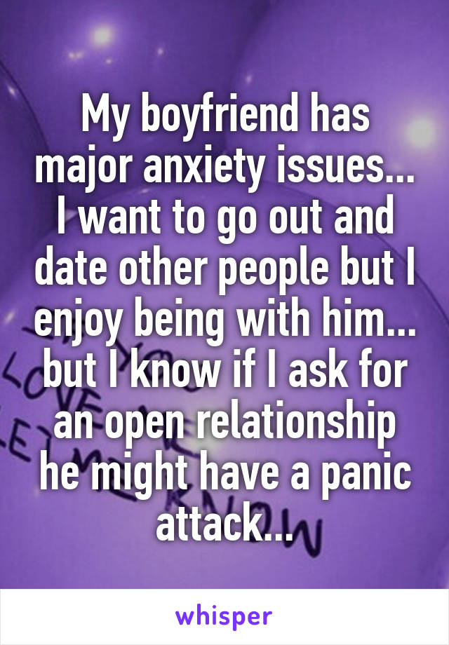 My boyfriend has major anxiety issues... I want to go out and date other people but I enjoy being with him... but I know if I ask for an open relationship he might have a panic attack...