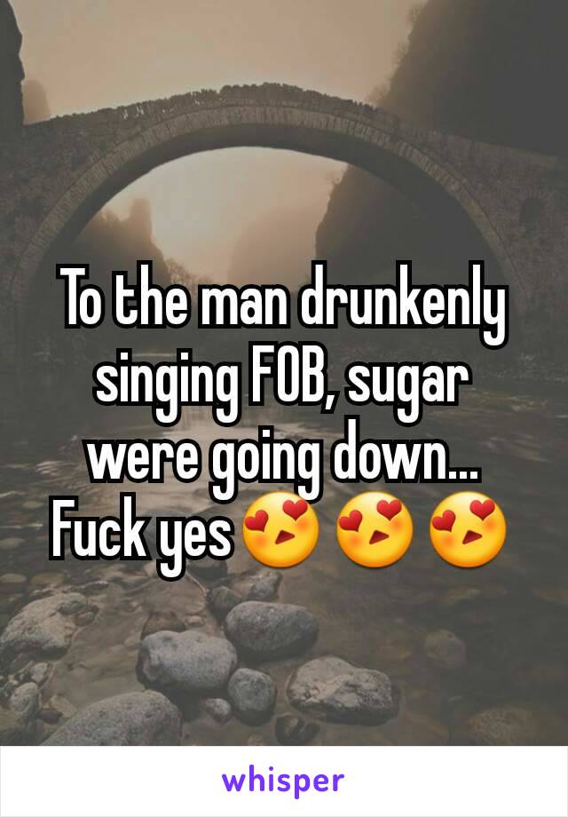 To the man drunkenly singing FOB, sugar were going down... Fuck yes😍😍😍