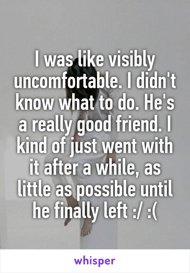I was like visibly uncomfortable. I didn't know what to do. He's a really good friend. I kind of just went with it after a while, as little as possible until he finally left :/ :(