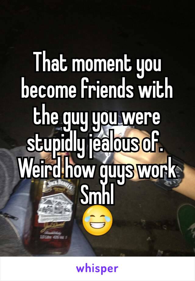 That moment you become friends with the guy you were stupidly jealous of. 
Weird how guys work
Smhl
😂