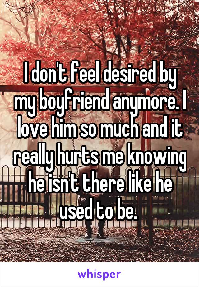 I don't feel desired by my boyfriend anymore. I love him so much and it really hurts me knowing he isn't there like he used to be. 