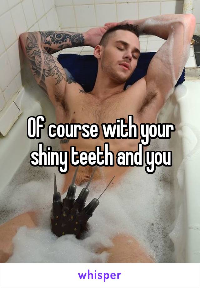 Of course with your shiny teeth and you