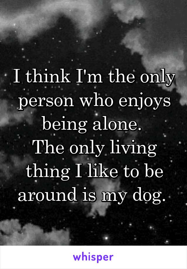 I think I'm the only person who enjoys being alone. 
The only living thing I like to be around is my dog. 