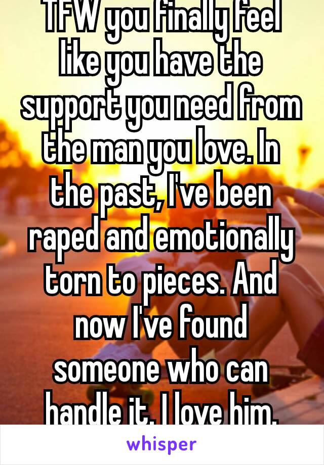 TFW you finally feel like you have the support you need from the man you love. In the past, I've been raped and emotionally torn to pieces. And now I've found someone who can handle it. I love him.
❤