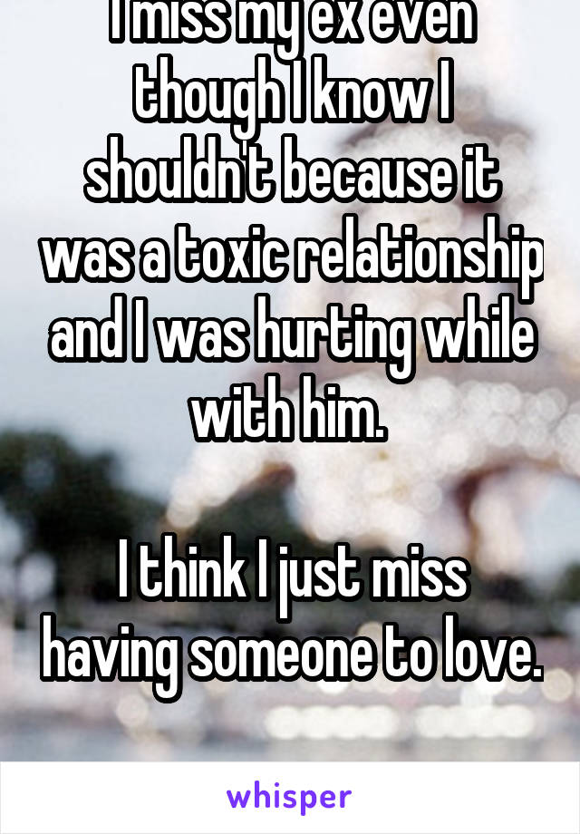 I miss my ex even though I know I shouldn't because it was a toxic relationship and I was hurting while with him. 

I think I just miss having someone to love. 
I'm so alone now. 