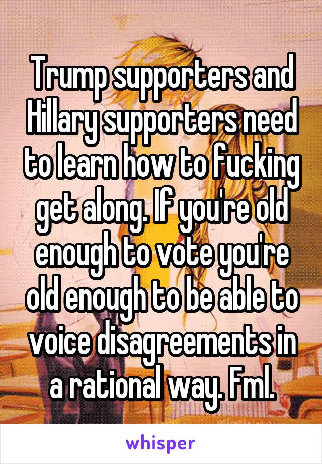 Trump supporters and Hillary supporters need to learn how to fucking get along. If you're old enough to vote you're old enough to be able to voice disagreements in a rational way. Fml.