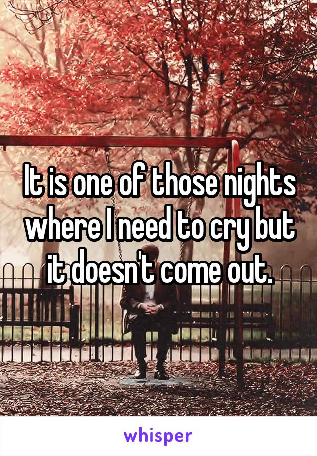It is one of those nights where I need to cry but it doesn't come out.