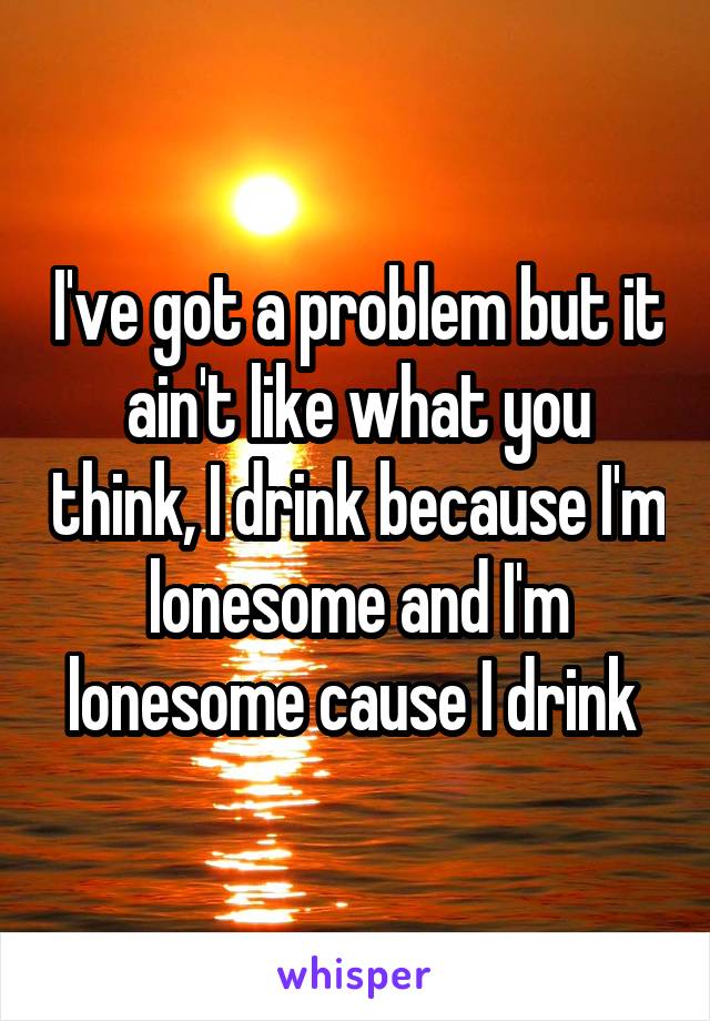 I've got a problem but it ain't like what you think, I drink because I'm lonesome and I'm lonesome cause I drink 