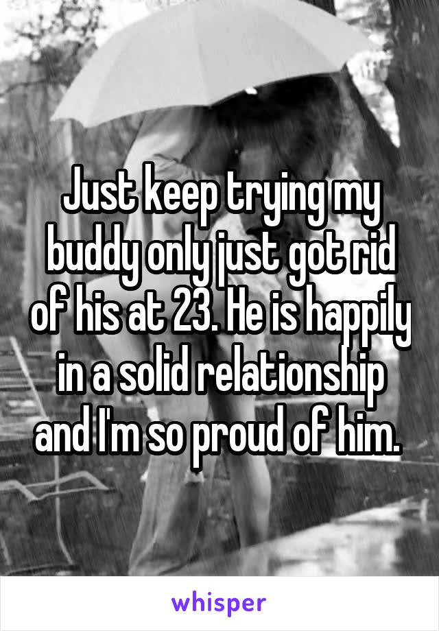 Just keep trying my buddy only just got rid of his at 23. He is happily in a solid relationship and I'm so proud of him. 
