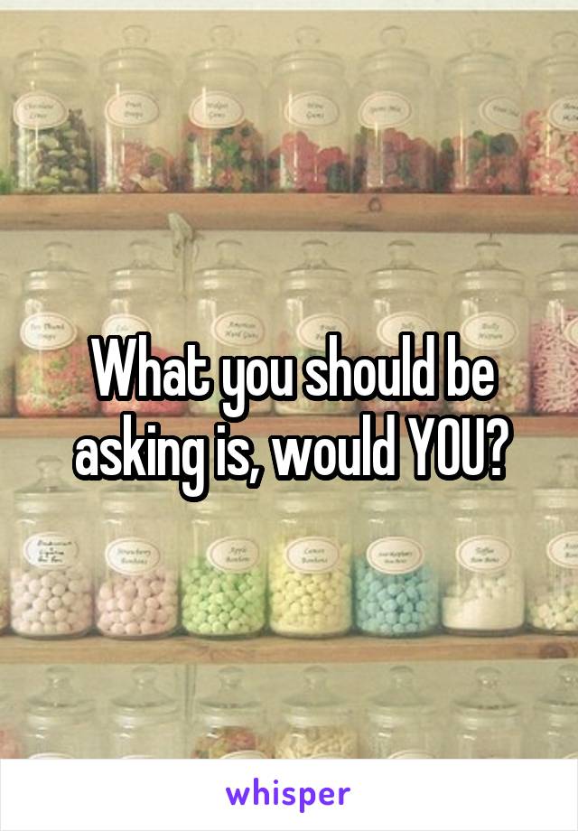 What you should be asking is, would YOU?