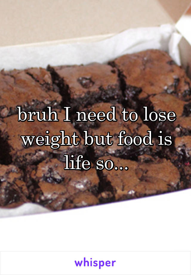 bruh I need to lose weight but food is life so...