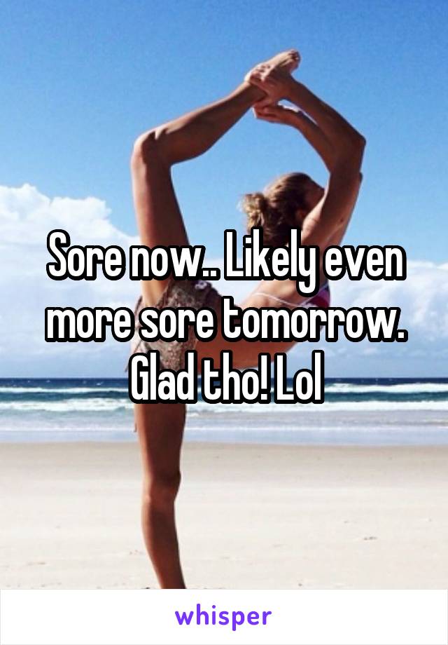 Sore now.. Likely even more sore tomorrow. Glad tho! Lol