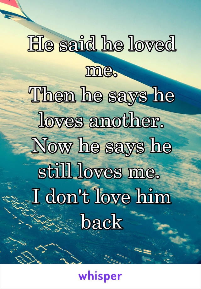 He said he loved me.
Then he says he loves another.
Now he says he still loves me. 
I don't love him back
