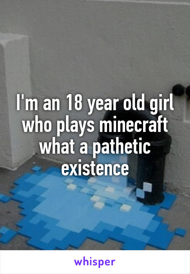I'm an 18 year old girl who plays minecraft what a pathetic existence