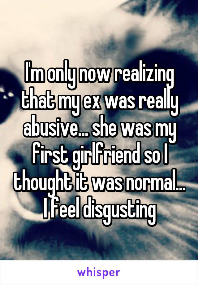 I'm only now realizing that my ex was really abusive... she was my first girlfriend so I thought it was normal... I feel disgusting