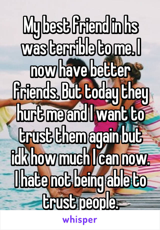My best friend in hs was terrible to me. I now have better friends. But today they hurt me and I want to trust them again but idk how much I can now. I hate not being able to trust people.