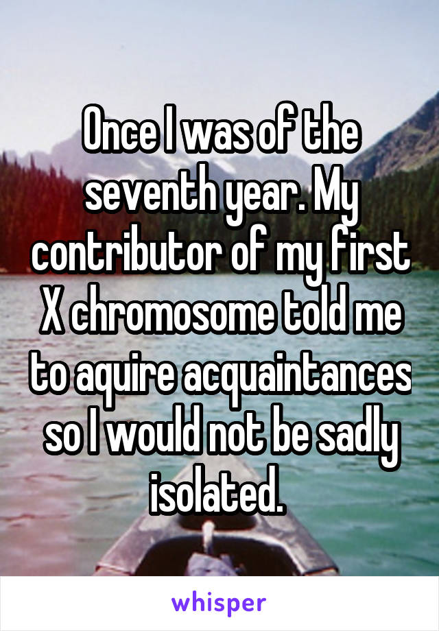Once I was of the seventh year. My contributor of my first X chromosome told me to aquire acquaintances so I would not be sadly isolated. 