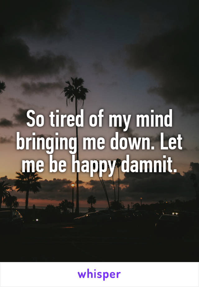 So tired of my mind bringing me down. Let me be happy damnit.