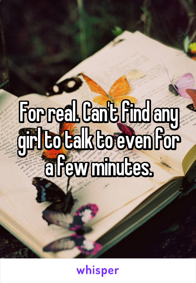 For real. Can't find any girl to talk to even for a few minutes.