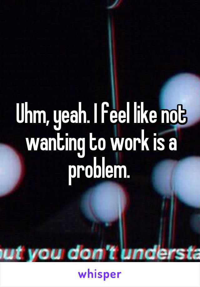 Uhm, yeah. I feel like not wanting to work is a problem. 