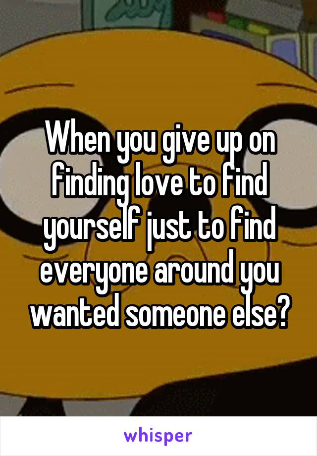 When you give up on finding love to find yourself just to find everyone around you wanted someone else?
