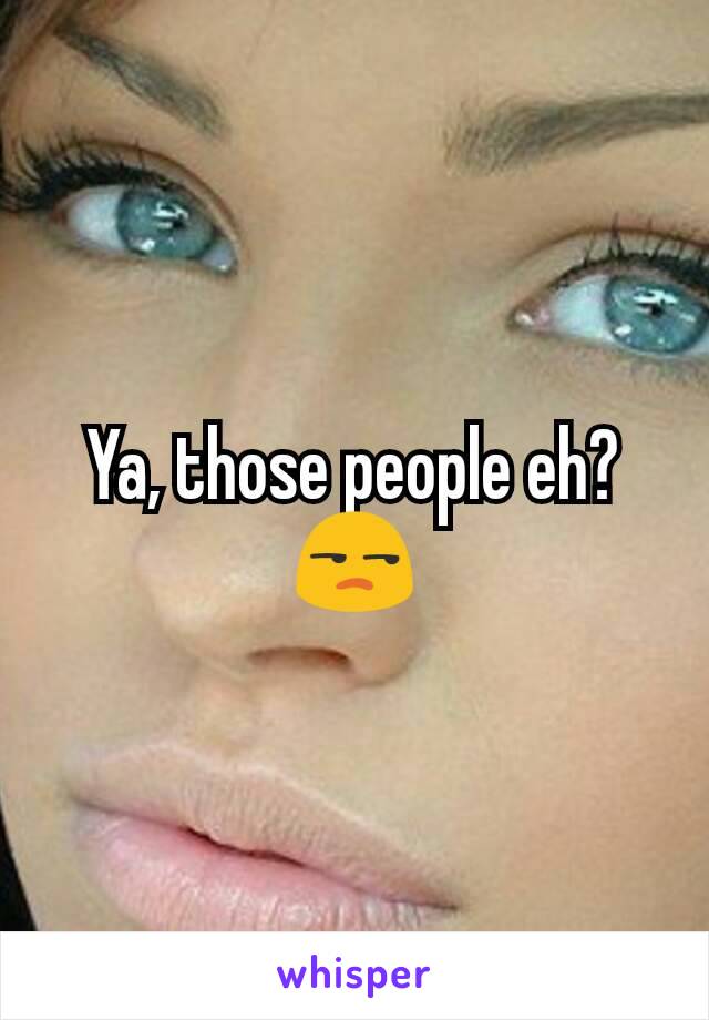 Ya, those people eh? 😒