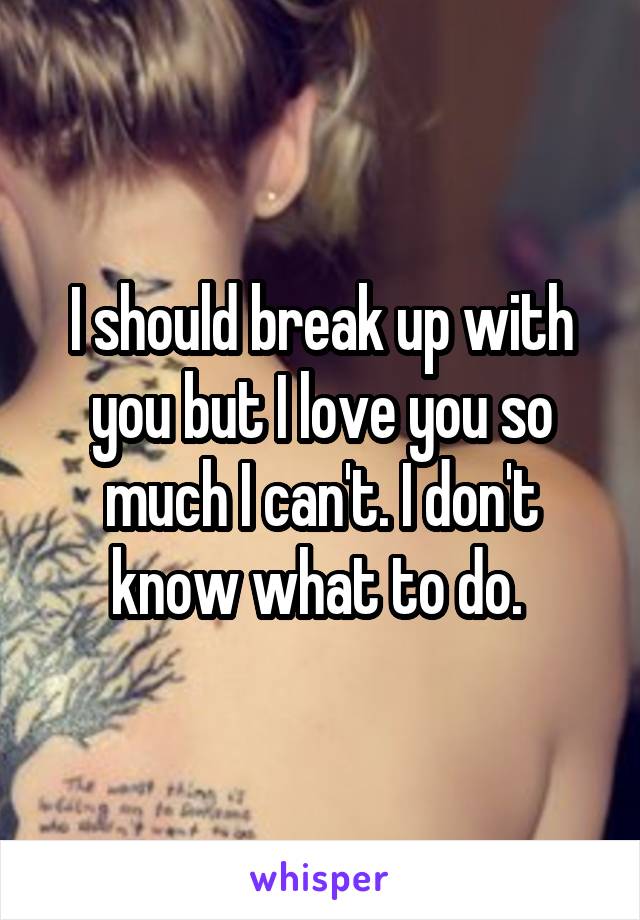 I should break up with you but I love you so much I can't. I don't know what to do. 