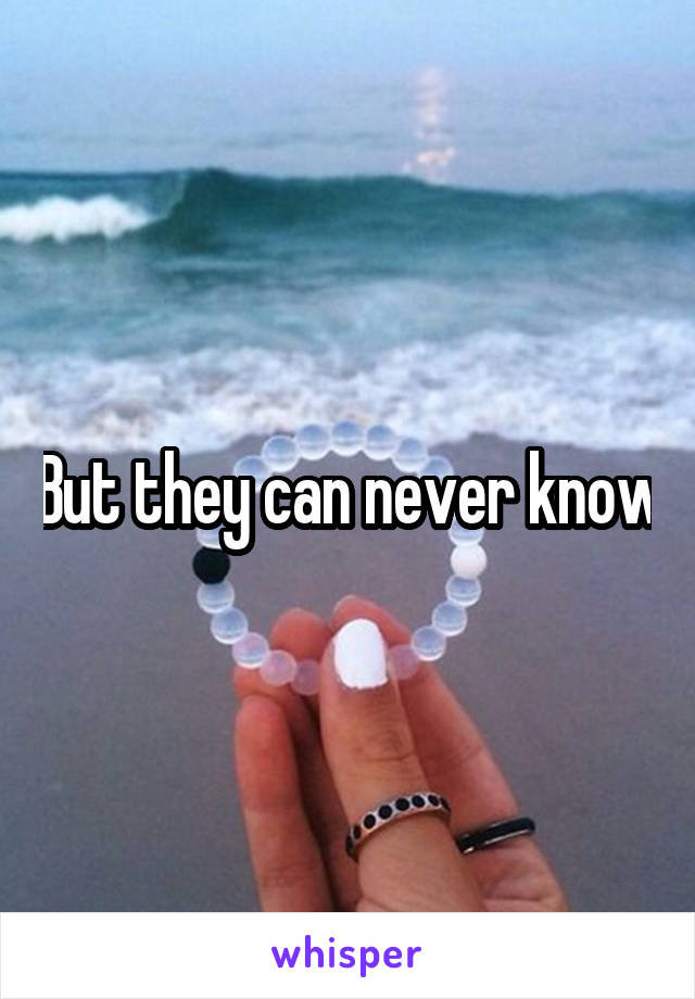 But they can never know