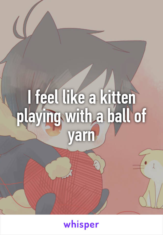 I feel like a kitten playing with a ball of yarn