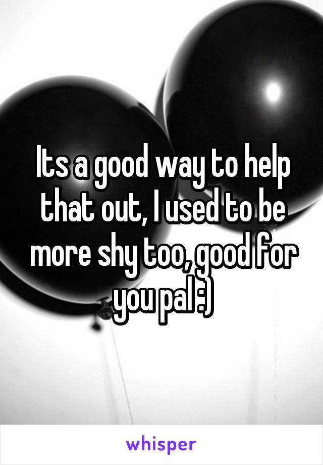 Its a good way to help that out, I used to be more shy too, good for you pal :)