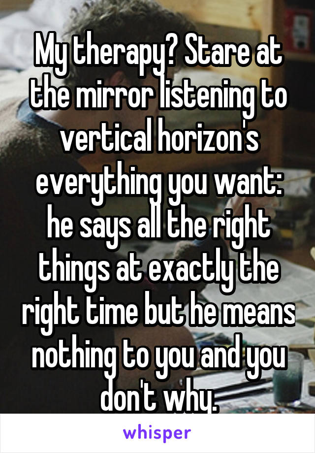 My therapy? Stare at the mirror listening to vertical horizon's everything you want: he says all the right things at exactly the right time but he means nothing to you and you don't why.