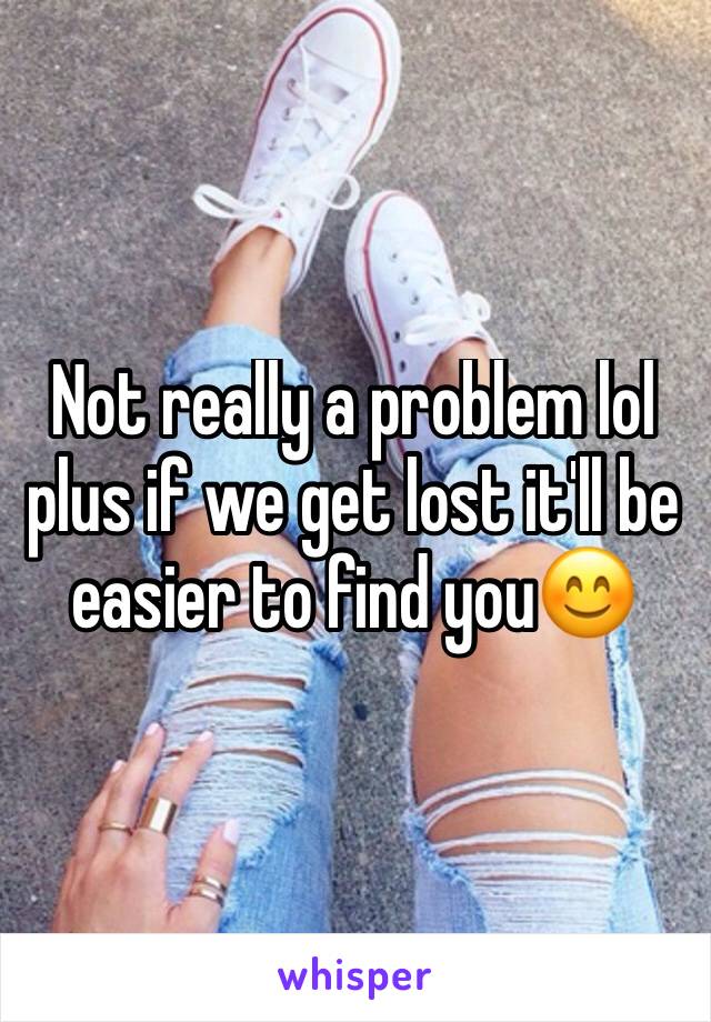 Not really a problem lol plus if we get lost it'll be easier to find you😊