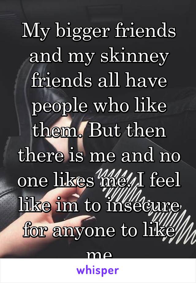 My bigger friends and my skinney friends all have people who like them. But then there is me and no one likes me. I feel like im to insecure for anyone to like me