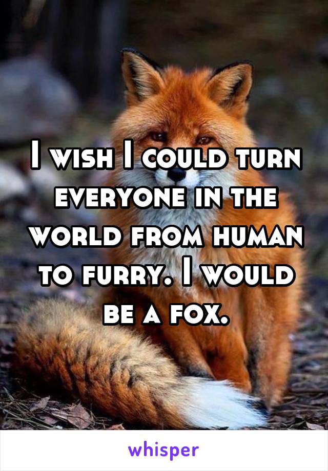 I wish I could turn everyone in the world from human to furry. I would be a fox.