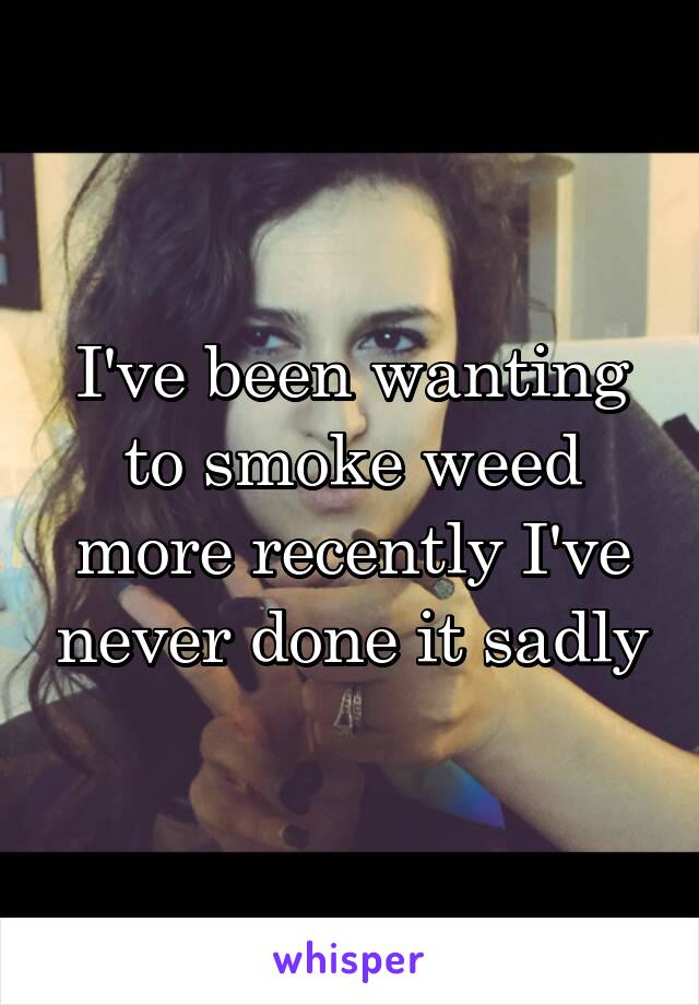 I've been wanting to smoke weed more recently I've never done it sadly