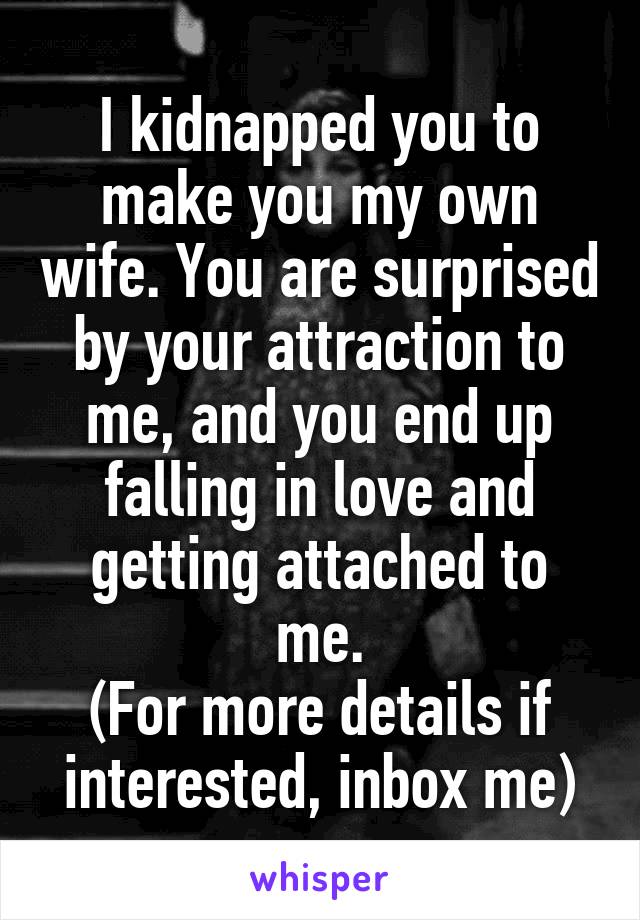 I kidnapped you to make you my own wife. You are surprised by your attraction to me, and you end up falling in love and getting attached to me.
(For more details if interested, inbox me)
