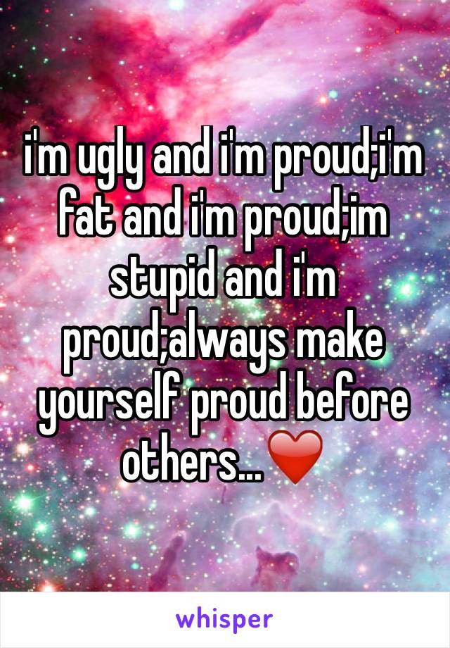 i'm ugly and i'm proud;i'm fat and i'm proud;im stupid and i'm proud;always make yourself proud before others...❤️