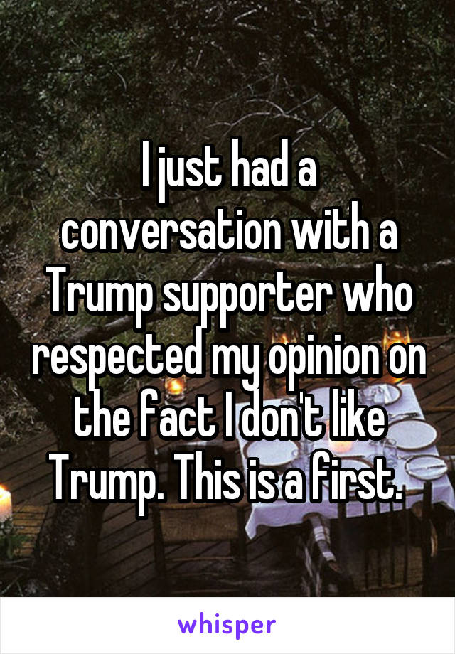 I just had a conversation with a Trump supporter who respected my opinion on the fact I don't like Trump. This is a first. 