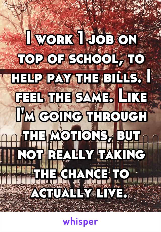 I work 1 job on top of school, to help pay the bills. I feel the same. Like I'm going through the motions, but not really taking the chance to actually live. 